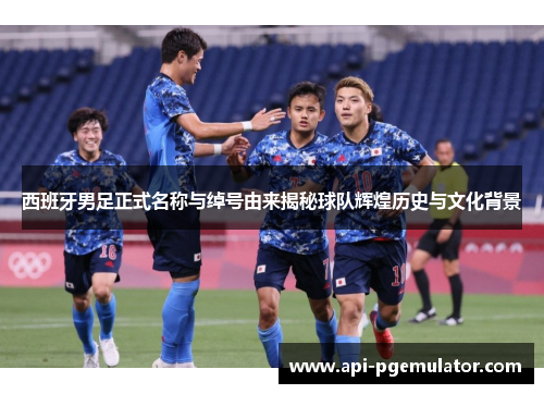 西班牙男足正式名称与绰号由来揭秘球队辉煌历史与文化背景