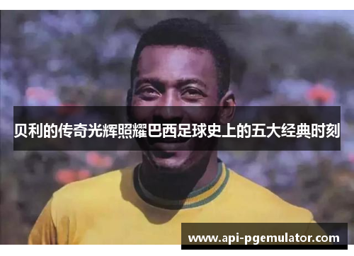 贝利的传奇光辉照耀巴西足球史上的五大经典时刻 贝利的传奇光辉照耀巴西足球史上的五大经典时刻