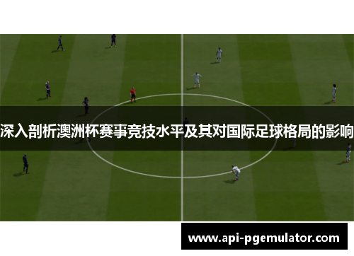 深入剖析澳洲杯赛事竞技水平及其对国际足球格局的影响