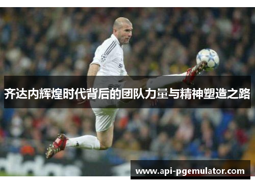 齐达内辉煌时代背后的团队力量与精神塑造之路