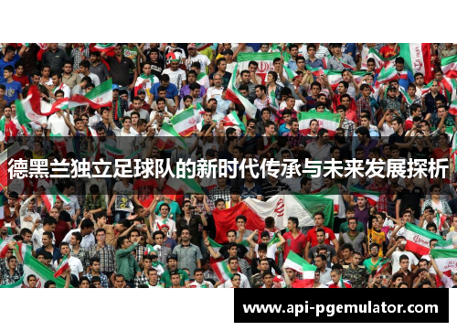 德黑兰独立足球队的新时代传承与未来发展探析 德黑兰独立足球队的新时代传承与未来发展探析