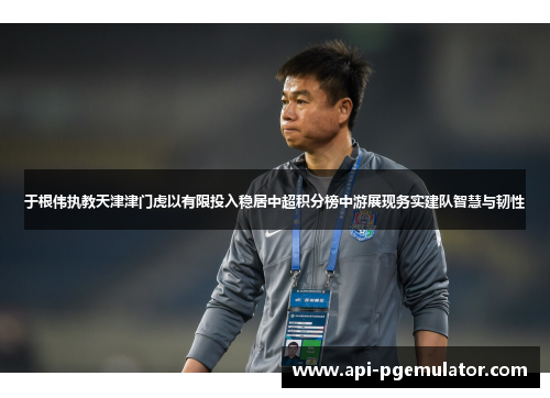 于根伟执教天津津门虎以有限投入稳居中超积分榜中游展现务实建队智慧与韧性