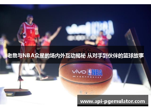 老詹与NBA众星的场内外互动揭秘 从对手到伙伴的篮球故事 老詹与NBA众星的场内外互动揭秘 从对手到伙伴的篮球故事